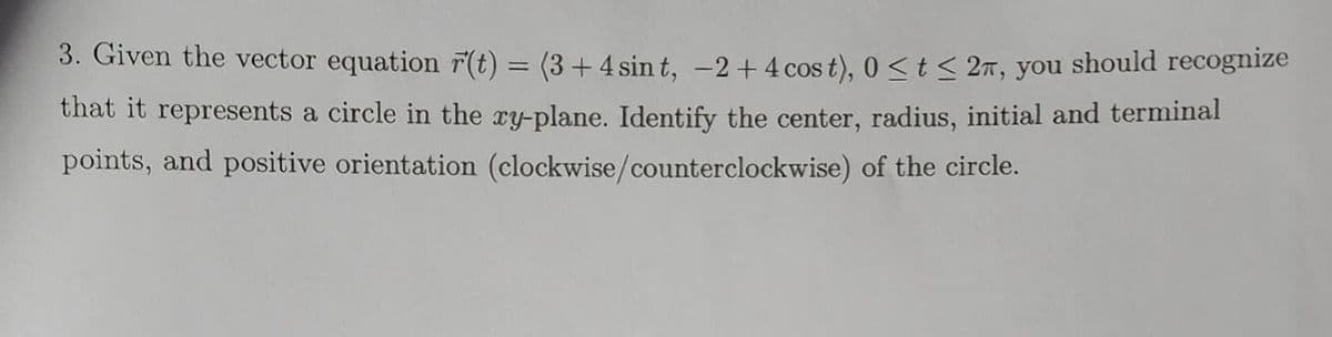 3. Given the vector equation r(t) = (3 + 4 sint, -2 + 4 cost), 0 ≤ t ≤ 2, you should recognize
that it represents a circle in the xy-plane. Identify the center, radius, initial and terminal
points, and positive orientation (clockwise/counterclockwise) of the circle.