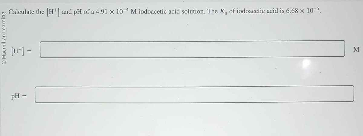 O Macmillan Learning
Calculate the [H+] and pH of a 4.91 × 10-4 M iodoacetic acid solution. The K₂ of iodoacetic acid is 6.68 × 10−5.
[H+] =
pH =
M