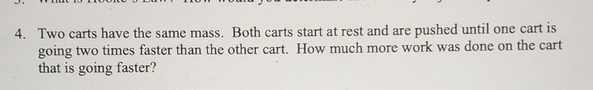 4. Two carts have the same mass. Both carts start at rest and are pushed until one cart is
going two times faster than the other cart. How much more work was done on the cart
that is going faster?