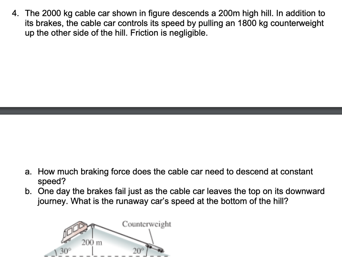 4. The 2000 kg cable car shown in figure descends a 200m high hill. In addition to
its brakes, the cable car controls its speed by pulling an 1800 kg counterweight
up the other side of the hill. Friction is negligible.
a. How much braking force does the cable car need to descend at constant
speed?
b. One day the brakes fail just as the cable car leaves the top on its downward
journey. What is the runaway car's speed at the bottom of the hill?
30⁰
200 m
Counterweight
20°