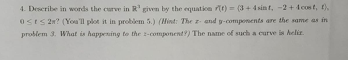 4. Describe in words the curve in R³ given by the equation r(t) = (3 + 4 sint, -2 + 4 cost, t),
0≤t≤ 2π? (You'll plot it in problem 5.) (Hint: The x- and y-components are the same as in
problem 3. What is happening to the z-component?) The name of such a curve is helix.