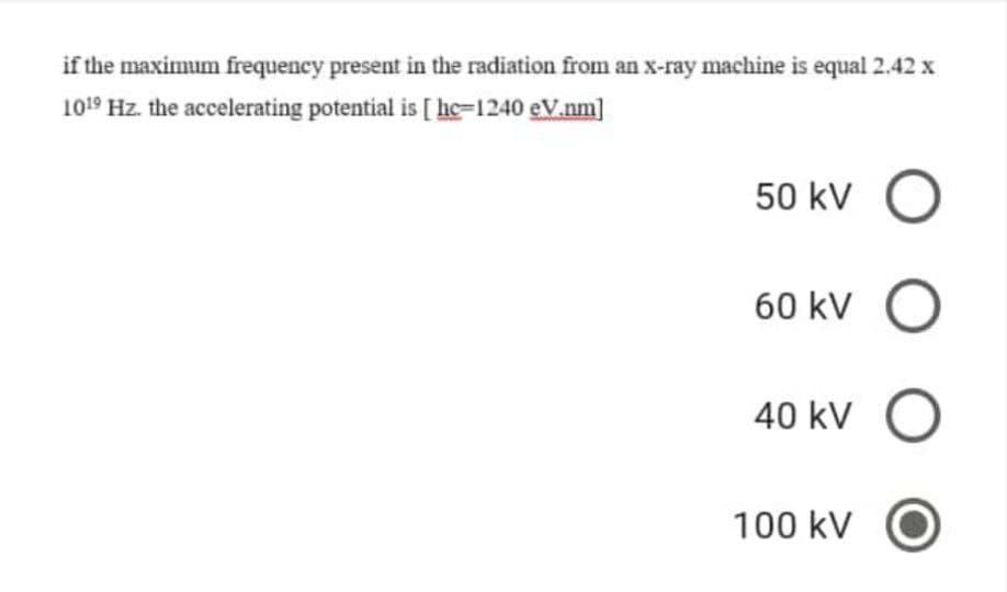 if the maximum frequency present in the radiation from an x-ray machine is equal 2.42 x
1019 Hz. the accelerating potential is [ hc=1240 eV.nm]
50 kV O
60 kV O
40 kV O
100 kV
O C
