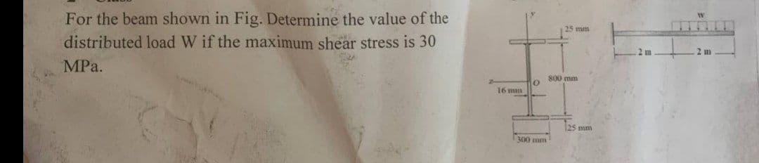 For the beam shown in Fig. Determine the value of the
distributed load W if the maximum shear stress is 30
MPa.
16 mm
0
300 mm
25 mm
800 mm
125 mm
2 m
▬▬▬▬▬
2 m