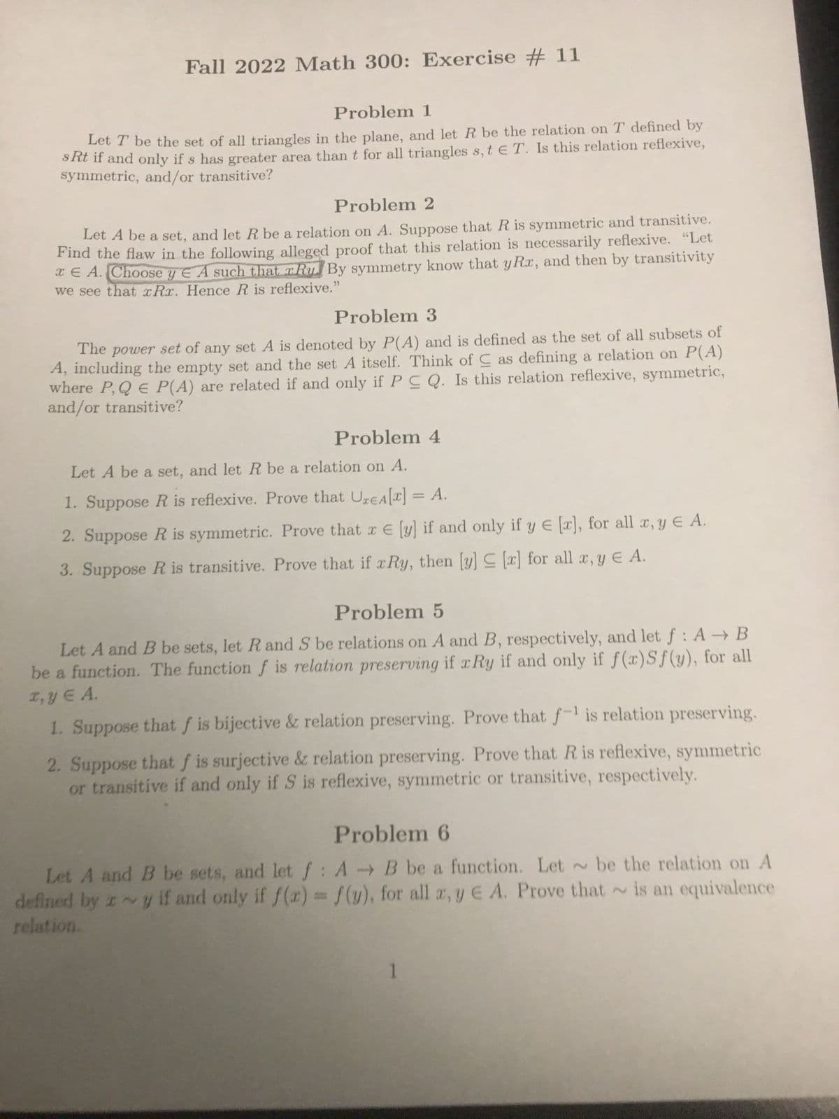 Fall 2022 Math 300: Exercise #11
Problem 1
Let T be the set of all triangles in the plane, and let R be the relation on T defined by
sRt if and only if s has greater area than t for all triangles s, t E T. Is this relation reflexive,
symmetric, and/or transitive?
Problem 2
Let A be a set, and let R be a relation on A. Suppose that R is symmetric and transitive.
Find the flaw in the following alleged proof that this relation is necessarily reflexive. "Let
E A. Choose y A such that rRy. By symmetry know that yRx, and then by transitivity
""
we see that xRx. Hence R is reflexive."
Problem 3
The power set of any set A is denoted by P(A) and is defined as the set of all subsets of
A, including the empty set and the set A itself. Think of as defining a relation on P(A)
where P, QE P(A) are related if and only if PC Q. Is this relation reflexive, symmetric,
and/or transitive?
Problem 4
Let A be a set, and let R be a relation on A.
1. Suppose R is reflexive. Prove that UzEA[x] = A.
2. Suppose R is symmetric. Prove that x E [y] if and only if y € [x], for all x, y € A.
3. Suppose R is transitive. Prove that if Ry, then [y] ≤ [x] for all x, y € A.
Problem 5
Let A and B be sets, let R and S be relations on A and B, respectively, and let f: A → B
be a function. The function f is relation preserving if xRy if and only if f(x)Sf(y), for all
x, y € A.
1. Suppose that f is bijective & relation preserving. Prove that f-¹ is relation preserving.
2. Suppose that f is surjective & relation preserving. Prove that R is reflexive, symmetric
or transitive if and only if S is reflexive, symmetric or transitive, respectively.
Problem 6
Let A and B be sets, and let f: A B be a function. Let be the relation on A
defined by zy if and only if f(x) = f(y), for all x, y E A. Prove that is an equivalence
relation.
1