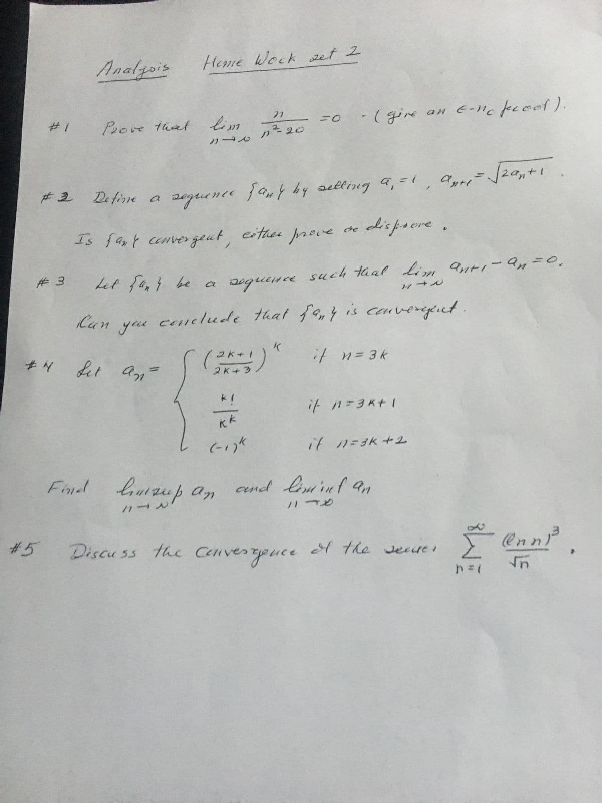 **Analysis: Homework Set 2**

**#1** Prove that \(\lim_{n \to \infty} \frac{n}{n^2 + 20} = 0\). (Provide an \(\epsilon\)-\(N\) proof.)

**#2** Define a sequence \(a_n\) by setting \(a_1 = 1\), \(a_{n+1} = \sqrt{2a_n + 1}\). Is \(a_n\) convergent? Either prove or disprove.

**#3** Let \(a_n\) be a sequence such that \(\lim_{n \to \infty} (a_{n+1} - a_n) = 0\). Can you conclude that \(a_n\) is convergent?

**#4** Define the sequence \(a_n\) as follows:
\[ 
a_n = 
\begin{cases} 
\frac{(2k+1)^k}{2k+3} & \text{if } n=3k \\ 
\frac{1}{k^k} & \text{if } n=3k+1 \\ 
(-1)^k & \text{if } n=3k+2 
\end{cases} 
\]

Find \(\limsup_{n \to \infty} a_n\) and \(\liminf_{n \to \infty} a_n\).

**#5** Discuss the convergence of the series:
\[
\sum_{n=1}^{\infty} \frac{(\ln n)^3}{\sqrt{n}}
\]