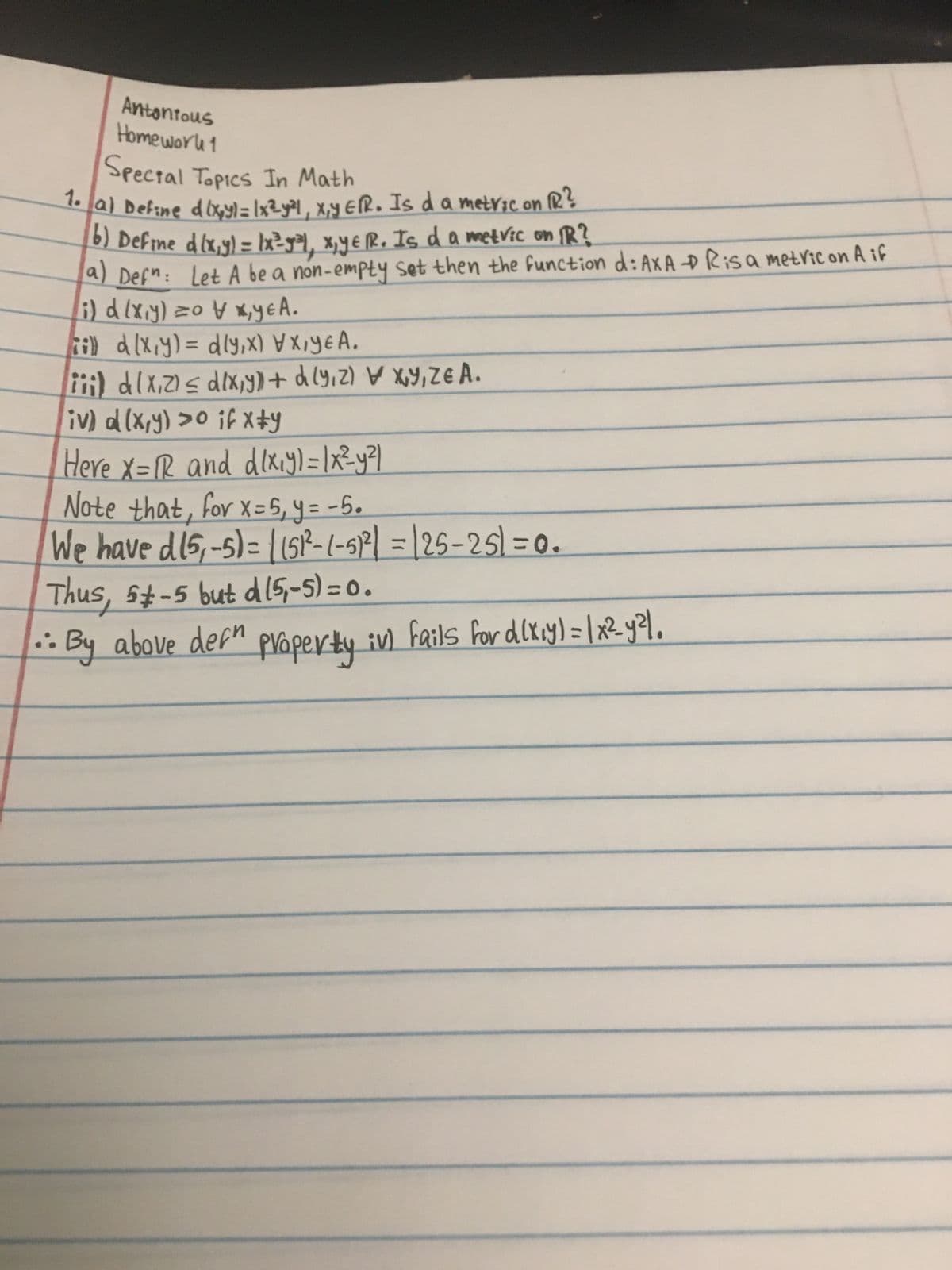 Antonious
Homework 1
Special Topics In Math
1. a) Define d (x, y) = 1x²-y²1, x,y ER. Is da metvic on f
16) Define d (x,y) = 1x²=9³1, x, yER. Is d a metvic on 1R?
a) Defn: Let A be a non-empty set then the function d: AXA D Risa metric on A if
(i) d (x,y) =
x,yεA.
ii) d (x,y) = dly,x) X,YEA.
(iii) d (x₁2) ≤ d (x,y)) + d(y, z) x,y,ZE A.
iv) d (x,y) >0 if x#y
Here X=IR and dixiy) = |x²y²|
Note that, for x=5₁ y = -5.
We have dis,-5)= ((51²-1-51²| =125-25)=0.
Thus, 5-5 but d (5-5)=0.
:. By above dean property iv) fails for d(x₁y) = ( x²_y²³1.