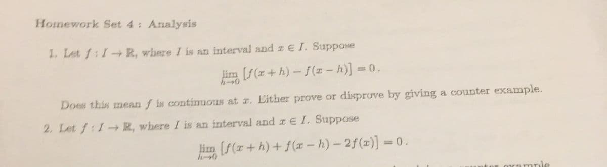 Homework Set 4: Analysis
1. Let f:I-R, where I is an interval and IE I. Suppose
lim [f(a+h)-f(x-h)] = 0.
Does this mean f is continuous at r. Either prove or disprove by giving a counter example.
2. Let f:I-R, where I is an interval and r € I. Suppose
lim [f(r+h) + f(x-h)-2f(x)] = 0.
mole