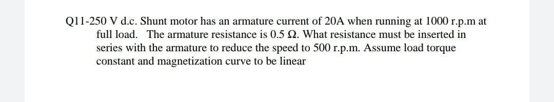 Q11-250 V d.c. Shunt motor has an armature current of 20A when running at 1000 r.p.m at
full load. The armature resistance is 0.5 Q. What resistance must be inserted in
series with the armature to reduce the speed to 500 r.p.m. Assume load torque
constant and magnetization curve to be linear
