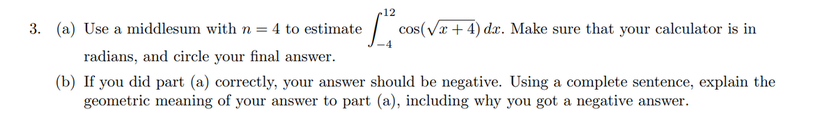 12
3. (a) Use a middlesum with n = 4 to estimate
| cos(Vx + 4) dx. Make sure that your calculator is in
-4
radians, and circle your final answer.
(b) If you did part (a) correctly, your answer should be negative. Using a complete sentence, explain the
geometric meaning of your answer to part (a), including why you got a negative answer.
