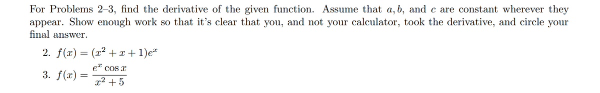 For Problems 2–3, find the derivative of the given function. Assume that a, b, and c are constant wherever they
appear. Show enough work so that it's clear that you, and not your calculator, took the derivative, and circle your
final answer.
2. f(x) = (x² + x + 1)e*
et cos x
3. f(x)
x2 +5
