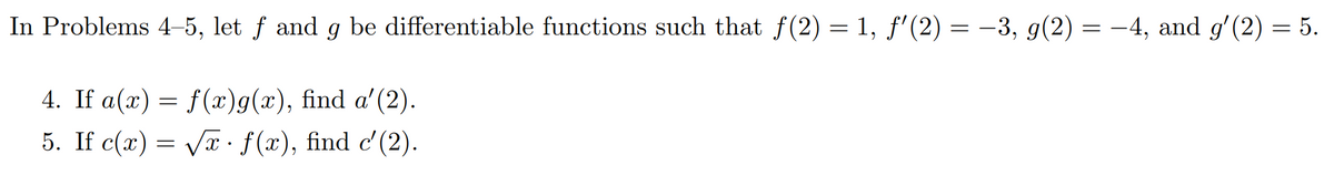 In Problems 4–5, let f and g be differentiable functions such that f(2) = 1, f'(2) = -3, g(2) = -4, and g'(2) = 5.
4. If a(x) = f(x)g(x), find a'(2).
5. If c(x) = Væ· f(x), find c'(2).
