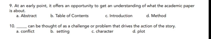 9. At an early point, it offers an opportunity to get an understanding of what the academic paper
is about.
a. Abstract
b. Table of Contents
c. Introduction
d. Method
can be thought of as a challenge or problem that drives the action of the story.
a. conflict
10.
b. setting
c. character
d. plot
