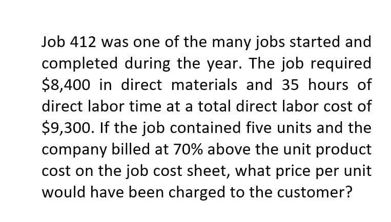 Job 412 was one of the many jobs started and
completed during the year. The job required
$8,400 in direct materials and 35 hours of
direct labor time at a total direct labor cost of
$9,300. If the job contained five units and the
company billed at 70% above the unit product
cost on the job cost sheet, what price per unit
would have been charged to the customer?