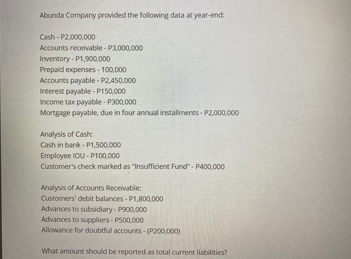 Abunda Company provided the following data at year-end:
Cash P2,000,000
Accounts receivable - P3,000,000
Inventory - P1,900,000
Prepaid expenses - 100,000
Accounts payable - P2,450,000
Interest payable - P150,000
Income tax payable - P300,000
Mortgage payable, due in four annual installments - P2,000,000
Analysis of Cash:
Cash in bank - P1,500,000
Employee IOU - P100,000
Customer's check marked as "Insufficient Fund" - P400,000
Analysis of Accounts Receivable:
Customers' debit balances - P1,800,000
Advances to subsidiary - P900,000
Advances to suppliers - P500,000
Allowance for doubtful accounts - (P200,000)
What amount should be reported as total current liabilities?