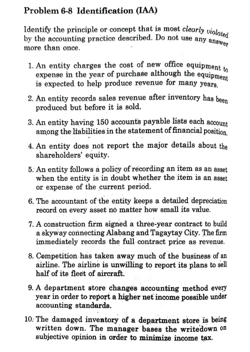 Problem 6-8 Identification (IAA)
Identify the principle or concept that is most clearly violated
by the accounting practice described. Do not use any answer
more than once.
1. An entity charges the cost of new office equipment to
expense in the year of purchase although the equipment
is expected to help produce revenue for many years.
2. An entity records sales revenue after inventory has been
produced but before it is sold.
3. An entity having 150 accounts payable lists each account
among the liabilities in the statement of financial position.
4. An entity does not report the major details about the
shareholders' equity.
5: An entity follows a policy of recording an item as an asset
when the entity is in doubt whether the item is an asset
or expense of the current period.
6. The accountant of the entity keeps a detailed depreciation
record on every asset no matter how small its value.
7. A construction firm signed a three-year contract to build
a skyway connecting Alabang and Tagaytay City. The firm
immediately records the full contract price as revenue.
8. Competition has taken away much of the business of an
airline. The airline is unwilling to report its plans to sell
half of its fleet of aircraft.
9. A department store changes accounting method every
year in order to report a higher net income possible under
accounting standards.
10: The damaged inventory of a department store is being
written down. The manager bases the write down on
subjective opinion in order to minimize income tax.