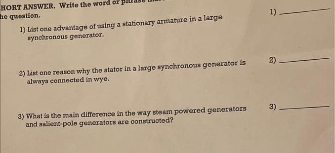 HORT ANSWER. Write the word or
he question.
1) List one advantage of using a stationary armature in a large
synchronous generator.
2) List one reason why the stator in a large synchronous generator is
always connected in wye.
3) What is the main difference in the way steam powered generators
and salient-pole generators are constructed?
1)
2)
3)