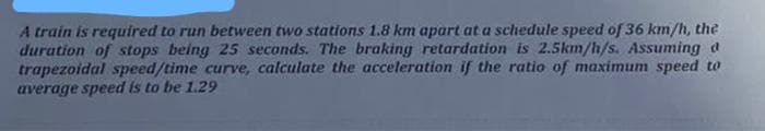 A train is required to run between two stations 1.8 km apart at a schedule speed of 36 km/h, the
duration of stops being 25 seconds. The braking retardation is 2.5km/h/s. Assuming d
trapezoidal speed/time curve, calculate the acceleration if the ratio of maximum speed to
average speed is to be 1.29