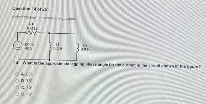 Question 14 of 25:
Select the best answer for the question.
R1
100 £2
www
100 Hz
40 V
LI
0.2 H
A. 85°
OB. 75%
ⒸC. 30⁰
ⒸD. 45°
L2
0.8 H
14. What is the approximate lagging phase angle for the current in the circuit shown in the figure?