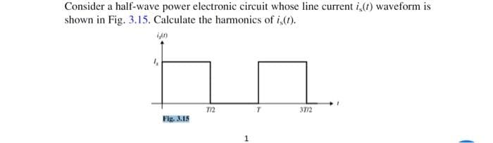 Consider a half-wave power electronic circuit whose line current is(t) waveform is
shown in Fig. 3.15. Calculate the harmonics of i(t).
in
Fig. 3.15
772
T
3772