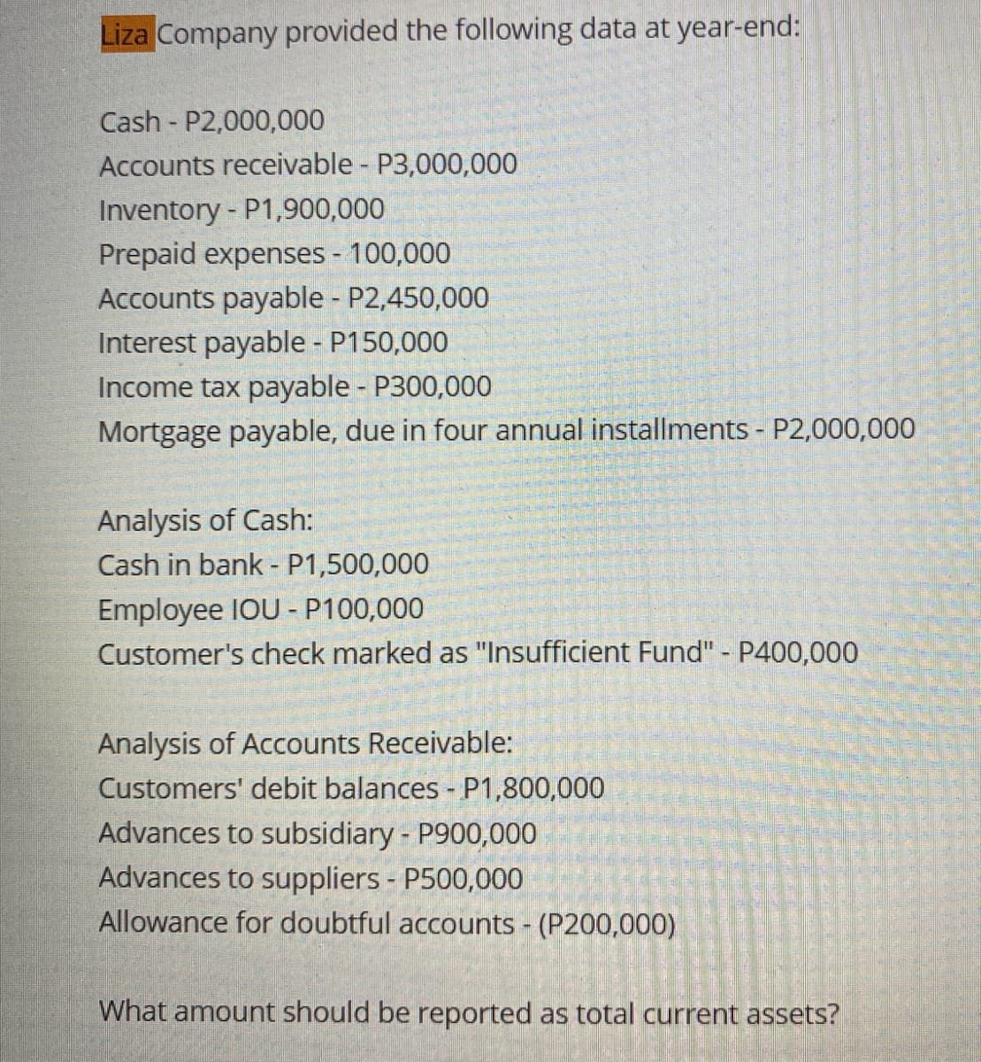 Liza Company provided the following data at year-end:
Cash P2,000,000
Accounts receivable - P3,000,000
Inventory - P1,900,000
Prepaid expenses - 100,000
Accounts payable - P2,450,000
Interest payable - P150,000
Income tax payable - P300,000
Mortgage payable, due in four annual installments - P2,000,000
Analysis of Cash:
Cash in bank - P1,500,000
Employee IOU - P100,000
Customer's check marked as "Insufficient Fund" - P400,000
Analysis of Accounts Receivable:
Customers' debit balances - P1,800,000
Advances to subsidiary - P900,000
Advances to suppliers - P500,000
Allowance for doubtful accounts - (P200,000)
What amount should be reported as total current assets?