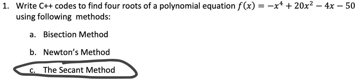 1. Write C++ codes to find four roots of a polynomial equation f (x) = -x* + 20x² – 4x – 50
using following methods:
a. Bisection Method
b. Newton's Method
C. The Secant Method
