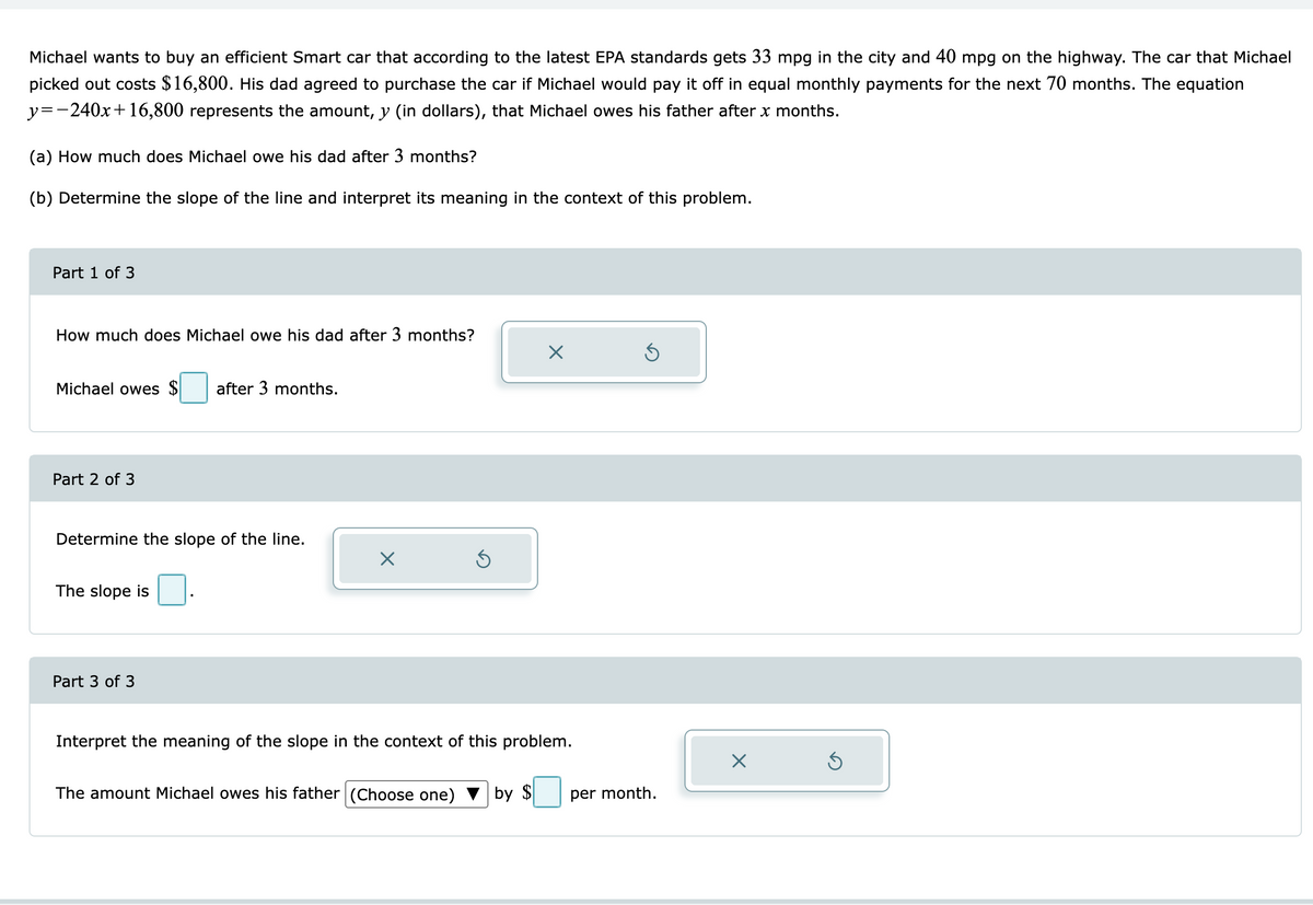 Michael wants to buy an efficient Smart car that according to the latest EPA standards gets 33 mpg in the city and 40 mpg on the highway. The car that Michael
picked out costs $16,800. His dad agreed to purchase the car if Michael would pay it off in equal monthly payments for the next 70 months. The equation
y=-240x+16,800 represents the amount, y (in dollars), that Michael owes his father after x months.
(a) How much does Michael owe his dad after 3 months?
(b) Determine the slope of the line and interpret its meaning in the context of this problem.
Part 1 of 3
How much does Michael owe his dad after 3 months?
Michael owes $ after 3 months.
Part 2 of 3
Determine the slope of the line.
The slope is
Part 3 of 3
X
Ś
The amount Michael owes his father (Choose one)
Interpret the meaning of the slope in the context of this problem.
X
by $
5
per month.