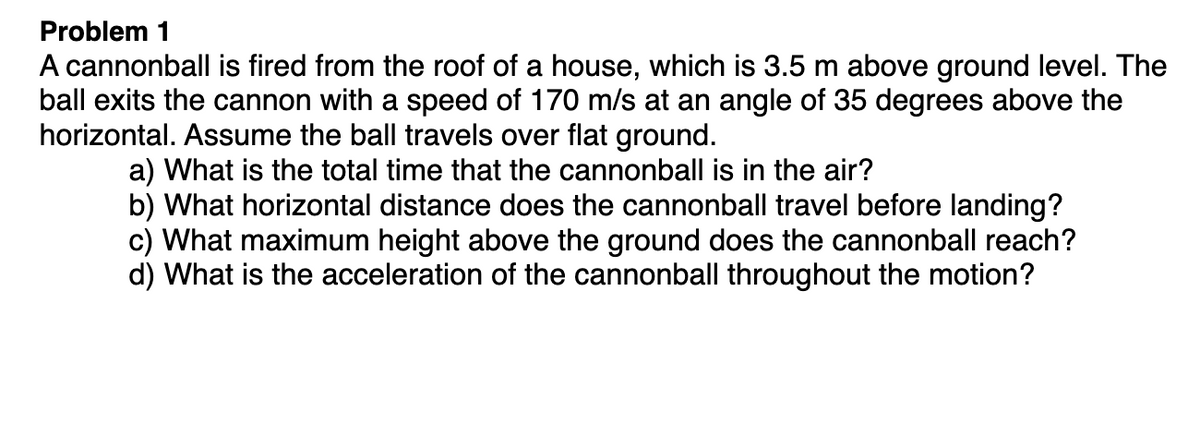 Problem 1
A cannonball is fired from the roof of a house, which is 3.5 m above ground level. The
ball exits the cannon with a speed of 170 m/s at an angle of 35 degrees above the
horizontal. Assume the ball travels over flat ground.
a) What is the total time that the cannonball is in the air?
b) What horizontal distance does the cannonball travel before landing?
c) What maximum height above the ground does the cannonball reach?
d) What is the acceleration of the cannonball throughout the motion?
