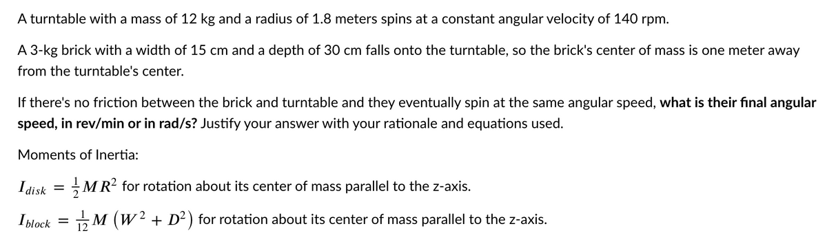 A turntable with a mass of 12 kg and a radius of 1.8 meters spins at a constant angular velocity of 140 rpm.
A 3-kg brick with a width of 15 cm and a depth of 30 cm falls onto the turntable, so the brick's center of mass is one meter away
from the turntable's center.
If there's no friction between the brick and turntable and they eventually spin at the same angular speed, what is their final angular
speed, in rev/min or in rad/s? Justify your answer with your rationale and equations used.
Moments of Inertia:
I disk
MR? for rotation about its center of mass parallel to the z-axis.
=
Iblock
5M (W2 + D² ) for rotation about its center of mass parallel to the z-axis.
