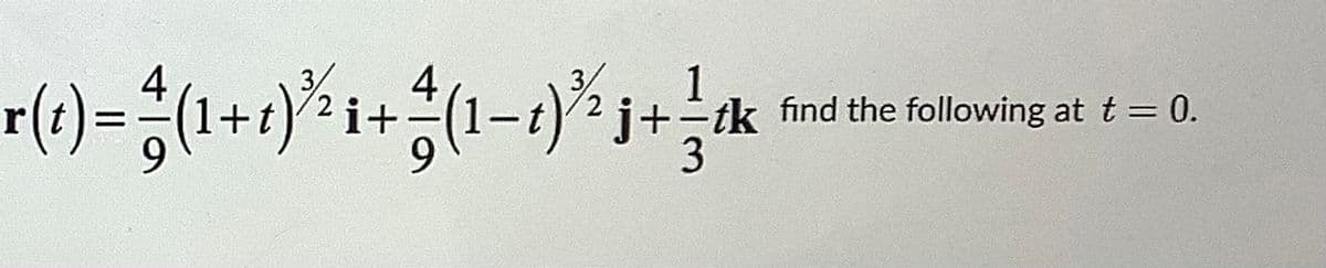 ### Vector Function Analysis

Given the vector function:

\[ \mathbf{r}(t) = \frac{4}{9}(1+t)^{3/2} \mathbf{i} + \frac{4}{9}(1-t)^{3/2} \mathbf{j} + \frac{1}{3} t \mathbf{k} \]

The task is to find the following values at \( t = 0 \).

Firstly, let's break down the given vector function into its components along the unit vectors \( \mathbf{i} \), \( \mathbf{j} \), and \( \mathbf{k} \):

1. **i-component (along the x-axis)**:
   \[ \frac{4}{9}(1+t)^{3/2} \]

2. **j-component (along the y-axis)**:
   \[ \frac{4}{9}(1-t)^{3/2} \]

3. **k-component (along the z-axis)**:
   \[ \frac{1}{3} t \]

Now, substituting \( t = 0 \) into each component:

1. For the i-component:
   \[ \frac{4}{9}(1+0)^{3/2} = \frac{4}{9}(1)^{3/2} = \frac{4}{9} \]

2. For the j-component:
   \[ \frac{4}{9}(1-0)^{3/2} = \frac{4}{9}(1)^{3/2} = \frac{4}{9} \]

3. For the k-component:
   \[ \frac{1}{3}(0) = 0 \]

Thus, the vector \( \mathbf{r}(t) \) at \( t = 0 \) is:

\[ \mathbf{r}(0) = \frac{4}{9} \mathbf{i} + \frac{4}{9} \mathbf{j} + 0 \mathbf{k} = \frac{4}{9} \mathbf{i} + \frac{4}{9} \mathbf{j} \]

This expression shows the position of the vector in the \( \mathbf{i} \) and \( \mathbf{j} \) directions at \( t = 0 \).