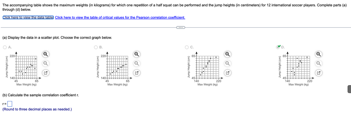 The accompanying table shows the maximum weights (in kilograms) for which one repetition of a half squat can be performed and the jump heights (in centimeters) for 12 international soccer players. Complete parts (a)
through (d) below.
Click here to view the data table Click here to view the table of critical values for the Pearson correlation coefficient.
(a) Display the data in a scatter plot. Choose the correct graph below.
A.
Jump Height (cm)
220
140-
●●
45
65
Max Weight (kg)
(b) Calculate the sample correlation coefficient r.
(Round to three decimal places as needed.)
B.
Jump Height (cm)
220-
140+
45
●●
65
Max Weight (kg)
Q
Jump Height (cm)
65+
45+
140
●
•
:
220
Max Weight (kg)
Q
Jump Height (cm)
65-
45+
220
140
Max Weight (kg)