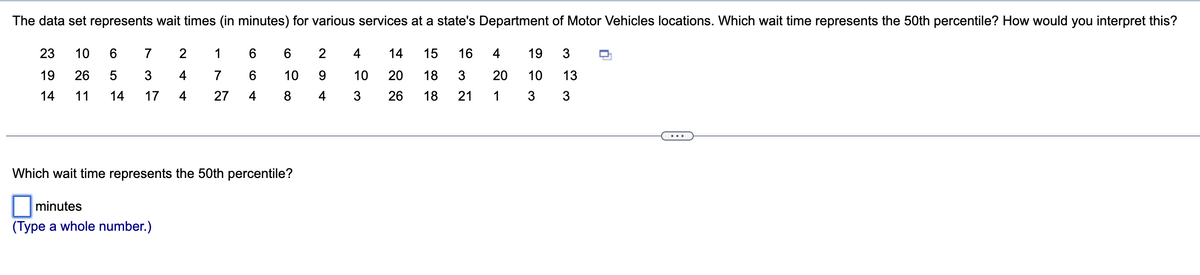 The data set represents wait times (in minutes) for various services at a state's Department of Motor Vehicles locations. Which wait time represents the 50th percentile? How would you interpret this?
23 10 6 7
19 26 5 3
14 11
14 17
2
4
4
minutes
(Type a whole number.)
1
7
27
6
6
4
6
10
8
Which wait time represents the 50th percentile?
2
9
4
4
10
3
14
20
26
16
15
18 3
18
21
4
20
1
19 3
10
3
13
3