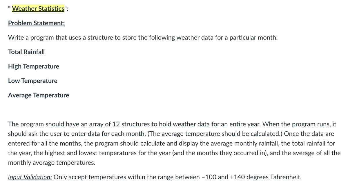 Weather Statistics":
Problem Statement:
Write a program that uses a structure to store the following weather data for a particular month:
Total Rainfall
High Temperature
Low Temperature
Average Temperature
The program should have an array of 12 structures to hold weather data for an entire year. When the program runs, it
should ask the user to enter data for each month. (The average temperature should be calculated.) Once the data are
entered for all the months, the program should calculate and display the average monthly rainfall, the total rainfall for
the year, the highest and lowest temperatures for the year (and the months they occurred in), and the average of all the
monthly average temperatures.
Input Validation: Only accept temperatures within the range between -100 and +140 degrees Fahrenheit.