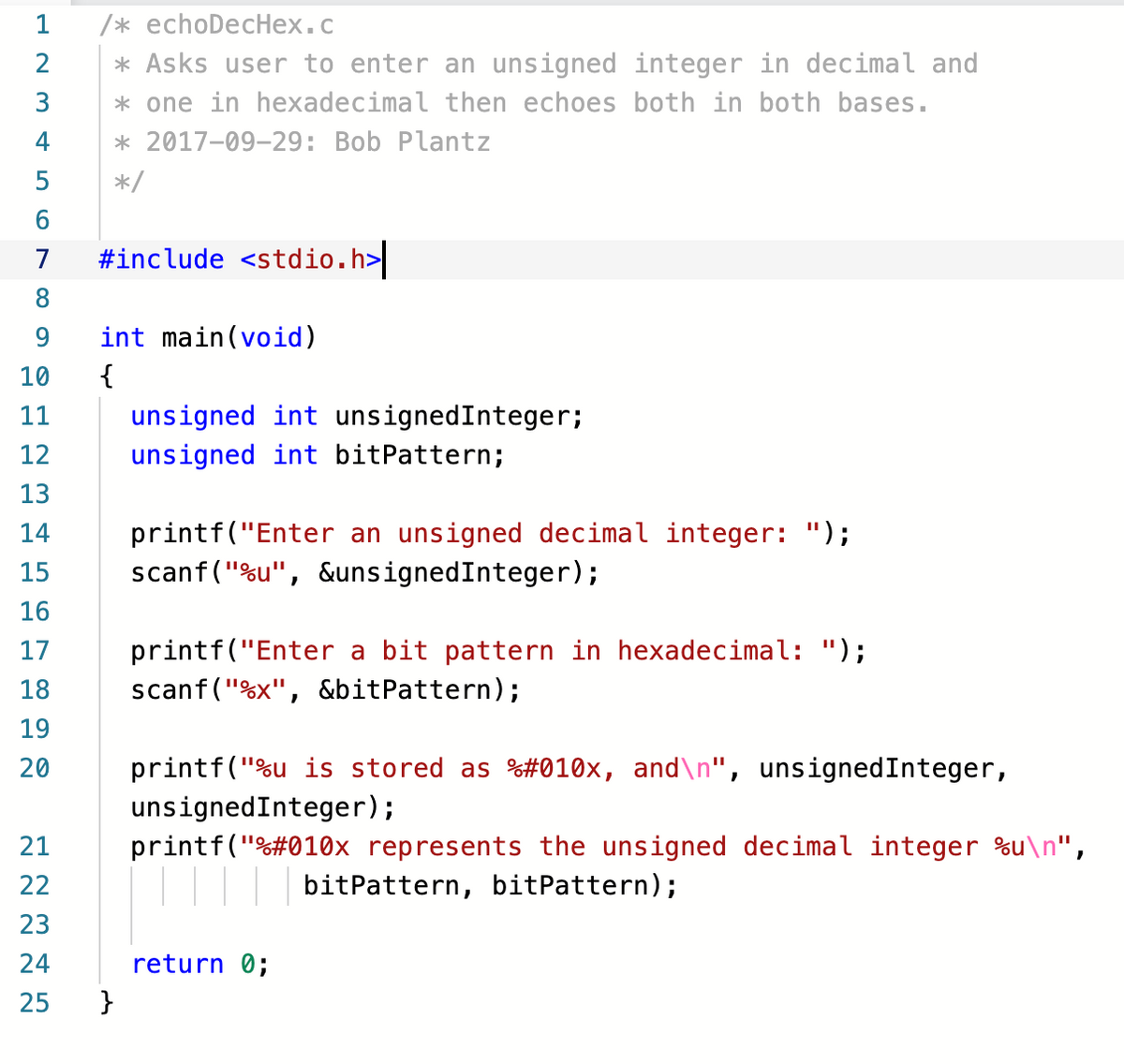 1
/* echoDecHex.c
* Asks user to enter an unsigned integer in decimal and
* one in hexadecimal then echoes both in both bases.
2
3
4
* 2017-09-29: Bob Plantz
5
*/
6.
7
#include <stdio.h>
8.
9.
int main(void)
10
{
unsigned int unsignedInteger;
unsigned int bitPattern;
11
12
13
printf("Enter an unsigned decimal integer: ");
scanf("%u", &unsignedInteger);
14
15
16
printf("Enter a bit pattern in hexadecimal: ");
scanf("%x", &bitPattern);
17
18
19
printf("%u is stored as %#010x, and\n", unsignedInteger,
unsignedInteger);
printf("%#010x represents the unsigned decimal integer %u\n",
20
21
22
bitPattern, bitPattern);
23
24
return 0;
25
}
