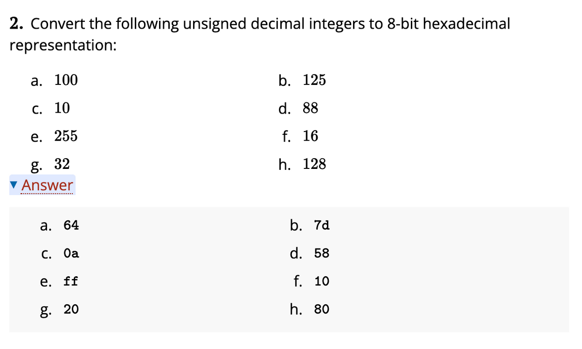 2. Convert the following unsigned decimal integers to 8-bit hexadecimal
representation:
а. 100
b. 125
С. 10
d. 88
е. 255
f. 16
g. 32
▼ Answer
h. 128
а. 64
b. 7d
С. Оа
d. 58
е. ff
f. 10
g. 20
h. 80
