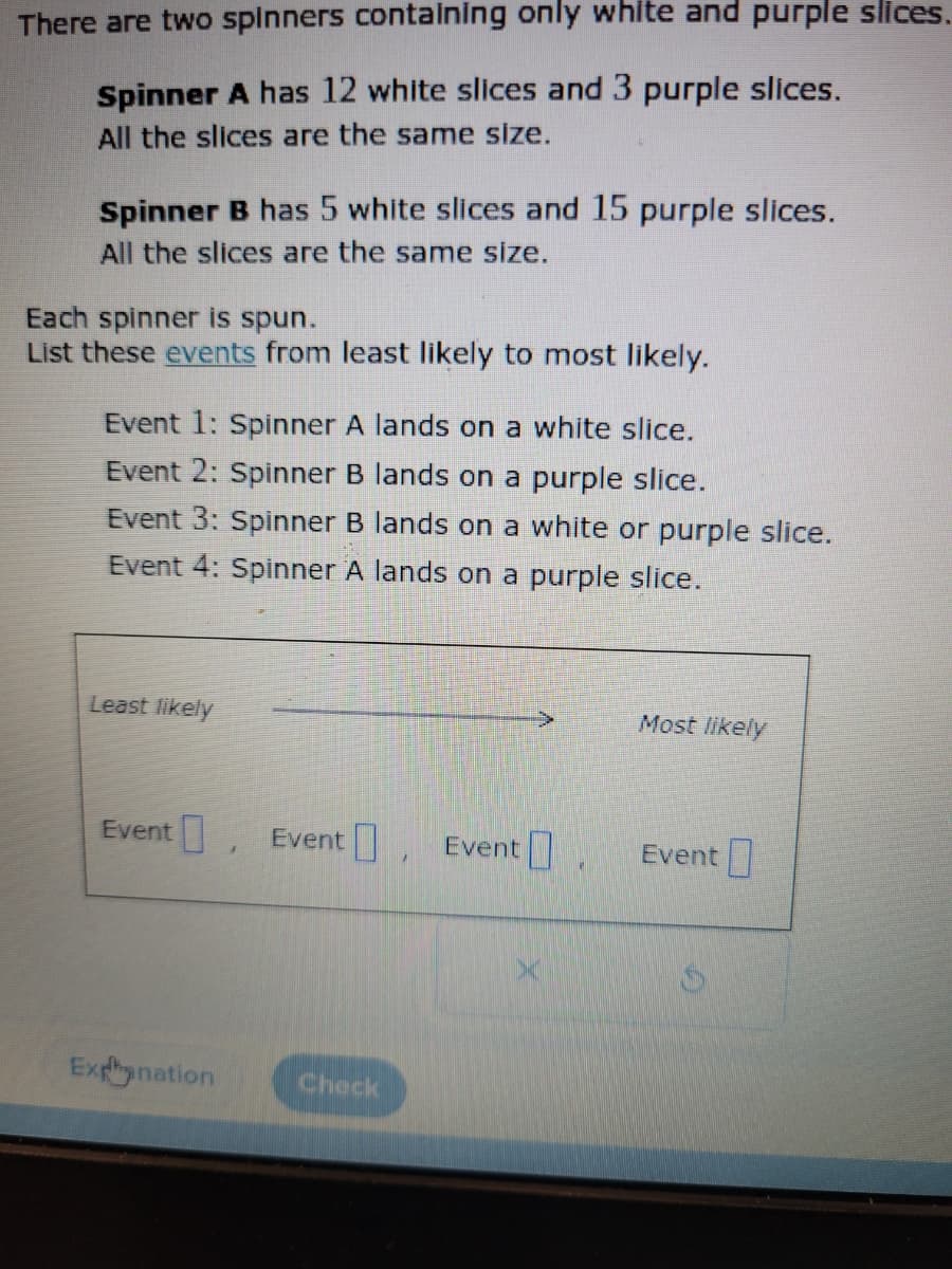 There are two spinners containing only white and purple slices.
Spinner A has 12 white slices and 3 purple slices.
All the slices are the same size.
Spinner B has 5 white slices and 15 purple slices.
All the slices are the same size.
Each spinner is spun.
List these events from least likely to most likely.
Event 1: Spinner A lands on a white slice.
Event 2: Spinner B lands on a purple slice.
Event 3: Spinner B lands on a white or purple slice.
Event 4: Spinner A lands on a purple slice.
Least likely
Event Event Event
Explanation
Check
Most likely
Event