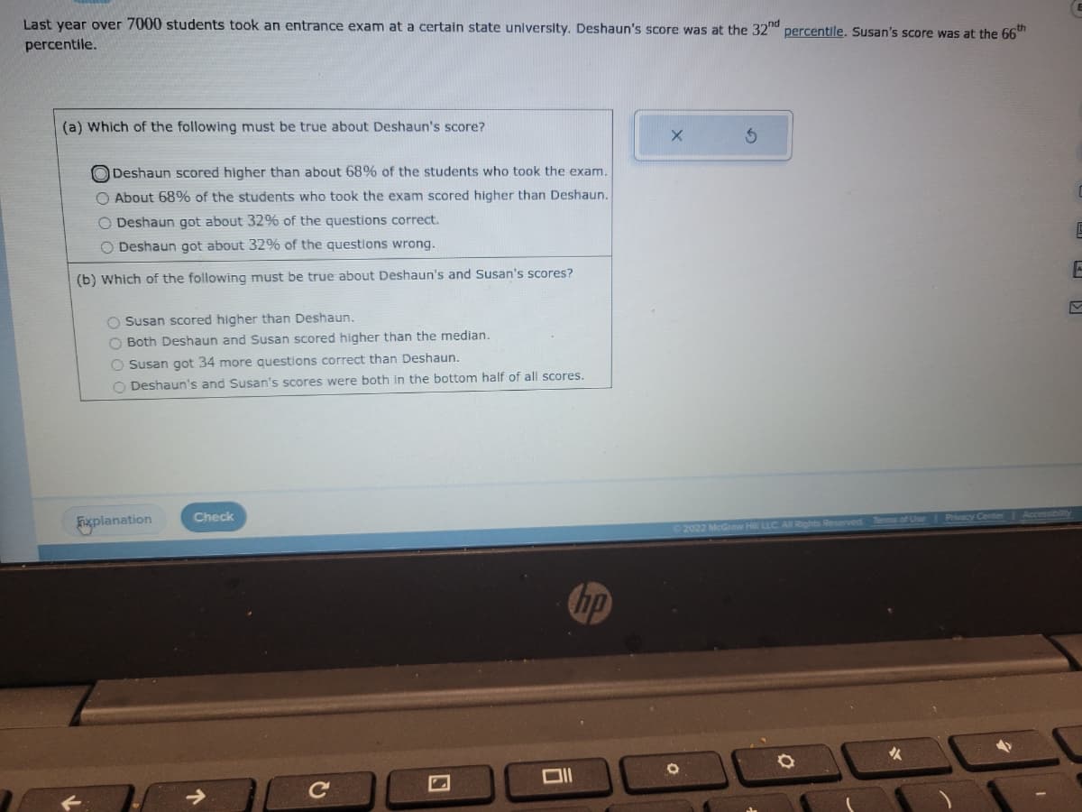 Last year over 7000 students took an entrance exam at a certain state university. Deshaun's score was at the 32nd percentile. Susan's score was at the 66th
percentile.
(a) Which of the following must be true about Deshaun's score?
Deshaun scored higher than about 68% of the students who took the exam.
O About 68% of the students who took the exam scored higher than Deshaun.
O Deshaun got about 32% of the questions correct.
O Deshaun got about 32% of the questions wrong.
(b) Which of the following must be true about Deshaun's and Susan's scores?
O Susan scored higher than Deshaun.
O Both Deshaun and Susan scored higher than the median.
O Susan got 34 more questions correct than Deshaun.
O Deshaun's and Susan's scores were both in the bottom half of all scores.
Explanation
Check
Oll
X
Ⓒ2022 McGraw Hill LLC. All Rights Reserved
O
O
Terms of Use
Privacy Center
E
E