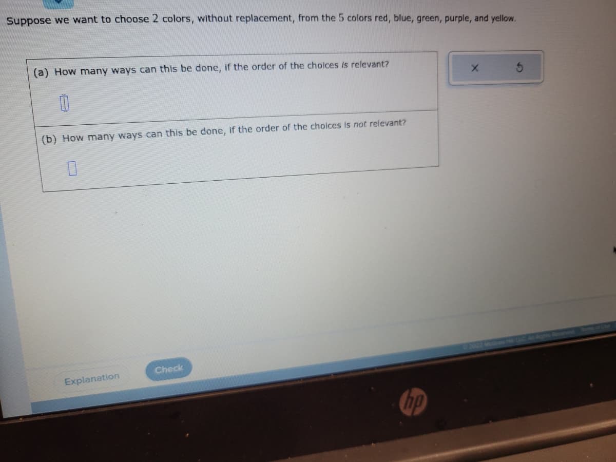 Suppose we want to choose 2 colors, without replacement, from the 5 colors red, blue, green, purple, and yellow.
(a) How many ways can this be done, if the order of the choices is relevant?
11
(b) How many ways can this be done, if the order of the choices is not relevant?
0
Explanation
Check
hp
X
3