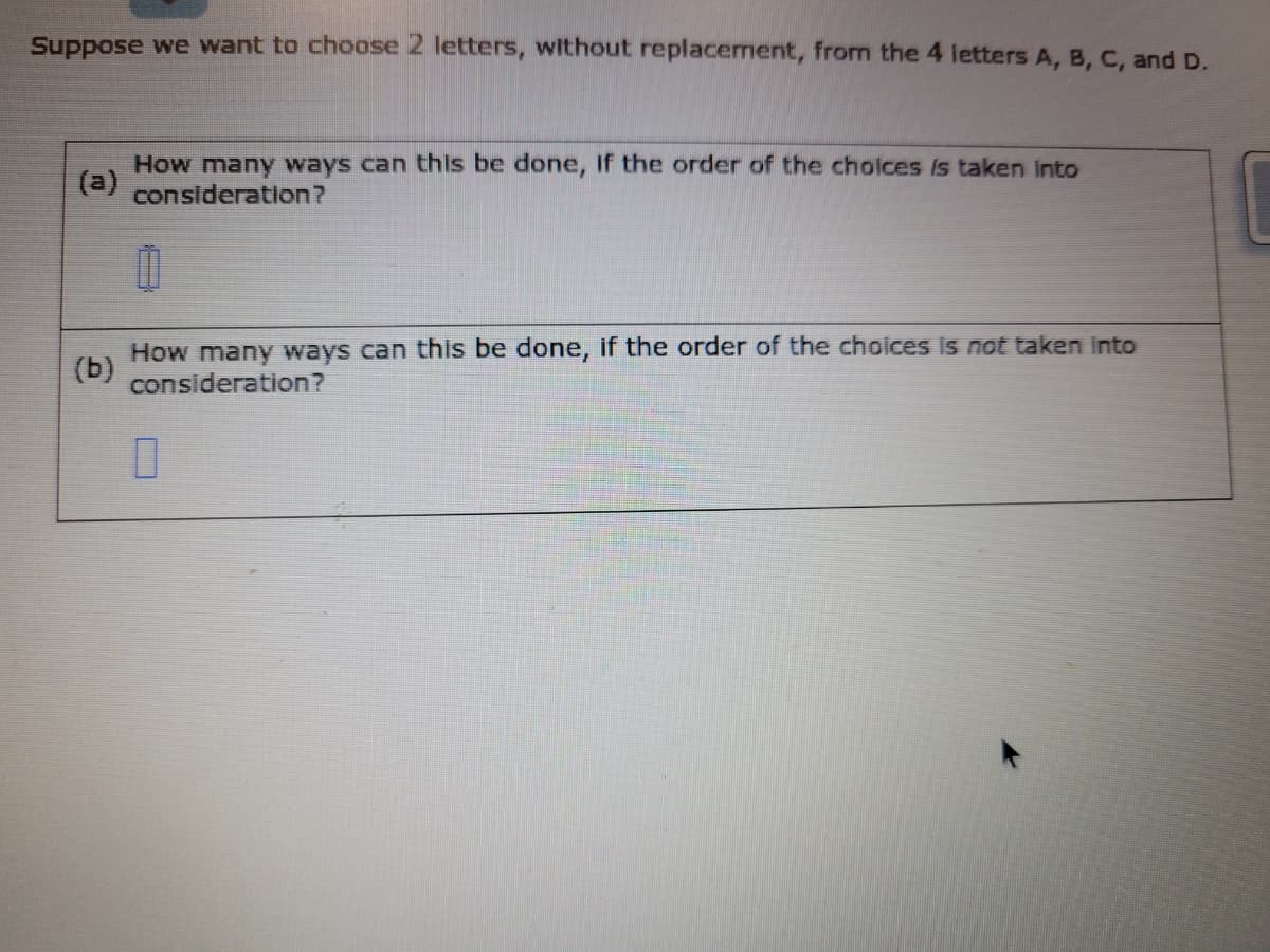 Suppose we want to choose 2 letters, without replacement, from the 4 letters A, B, C, and D.
How many ways can this be done, if the order of the choices is taken into
(a) consideration?
(b)
How many ways can this be done, if the order of the choices is not taken into
consideration?