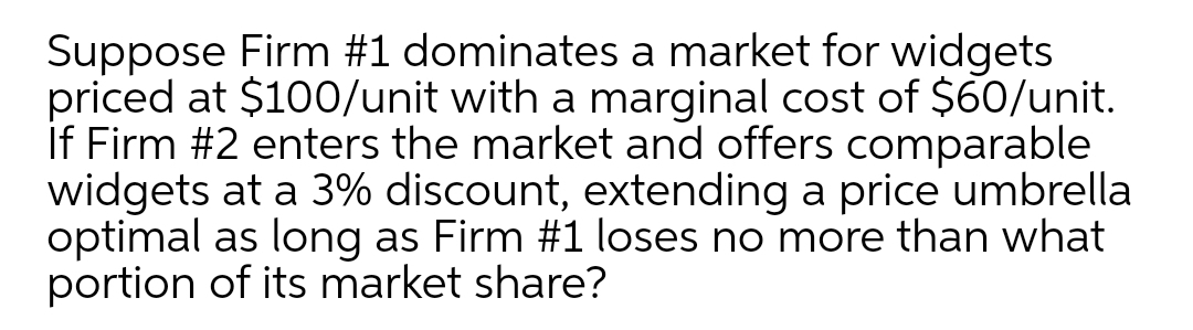 Suppose Firm #1 dominates a market for widgets
priced at $100/unit with a marginal cost of $60/unit.
If Firm #2 enters the market and offers comparable
widgets at a 3% discount, extending a price umbrella
optimal as long as Firm #1 loses no more than what
portion of its market share?
