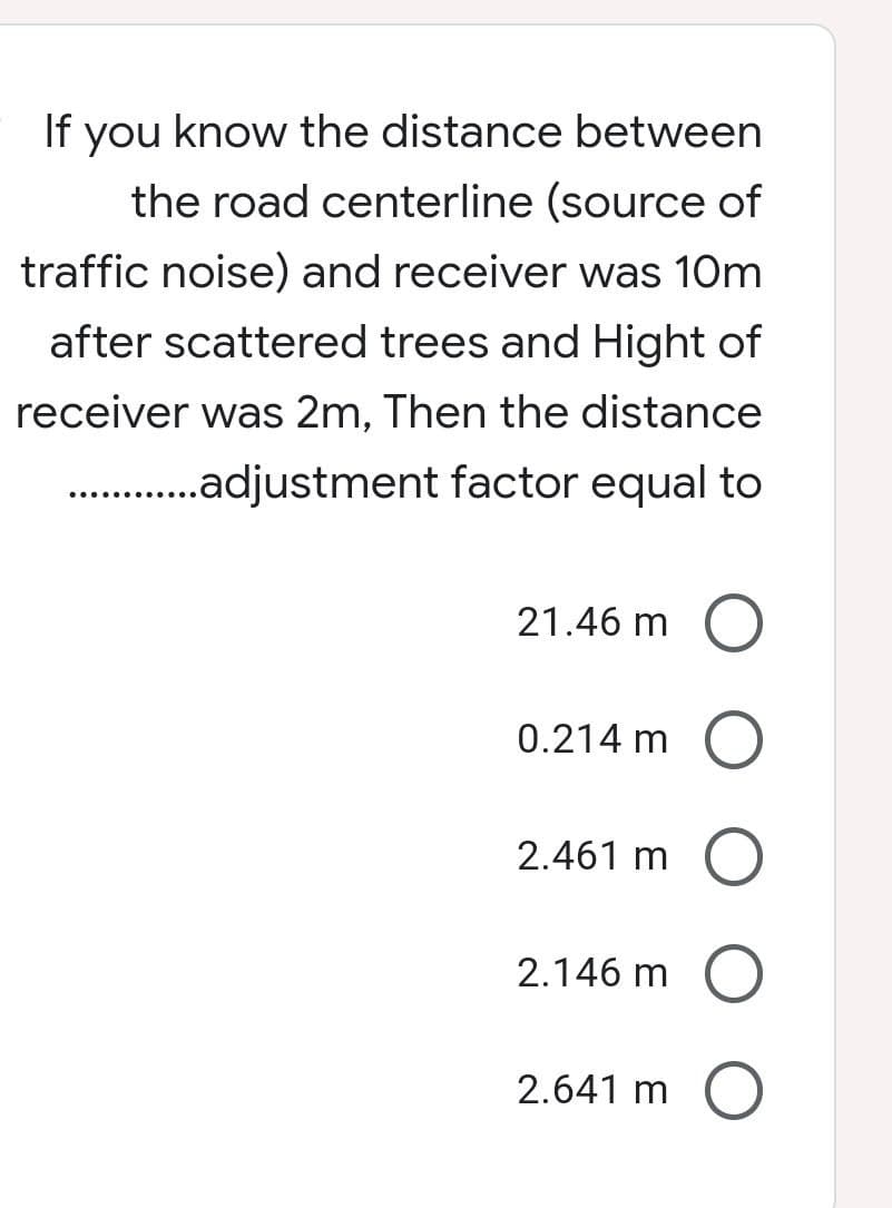 If you know the distance between
the road centerline (source of
traffic noise) and receiver was 10m
after scattered trees and Hight of
receiver was 2m, Then the distance
......adjustment factor equal to
............
21.46 m O
0.214 m O
2.461 m
2.146 m
O
2.641 m O