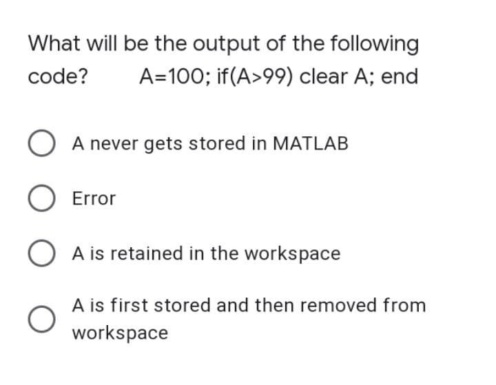 What will be the output of the following
code? A=100; if(A>99) clear A; end
O A never gets stored in MATLAB
O Error
OA is retained in the workspace
O
A is first stored and then removed from
workspace