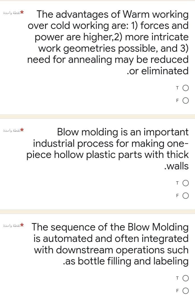 لانقطة واحدة
of Warm working
The advantages
over cold working are: 1) forces and
power are higher,2) more intricate
work geometries possible, and 3)
need for annealing may be reduced
.or eliminated
T
F
Blow molding is an important
industrial process for making one-
piece hollow plastic parts with thick
.walls
T
Sly The sequence of the Blow Molding
is automated and often integrated
with downstream operations such
.as bottle filling and labeling
T
لنقطة واحدة