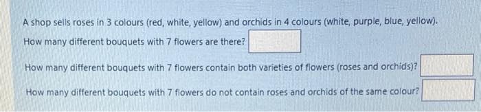 A shop sells roses in 3 colours (red, white, yellow) and orchids in 4 colours (white, purple, blue, yellow).
How many different bouquets with 7 flowers are there?
How many different bouquets with 7 flowers contain both varieties of flowers (roses and orchids)?
How many different bouquets with 7 flowers do not contain roses and orchids of the same colour?
