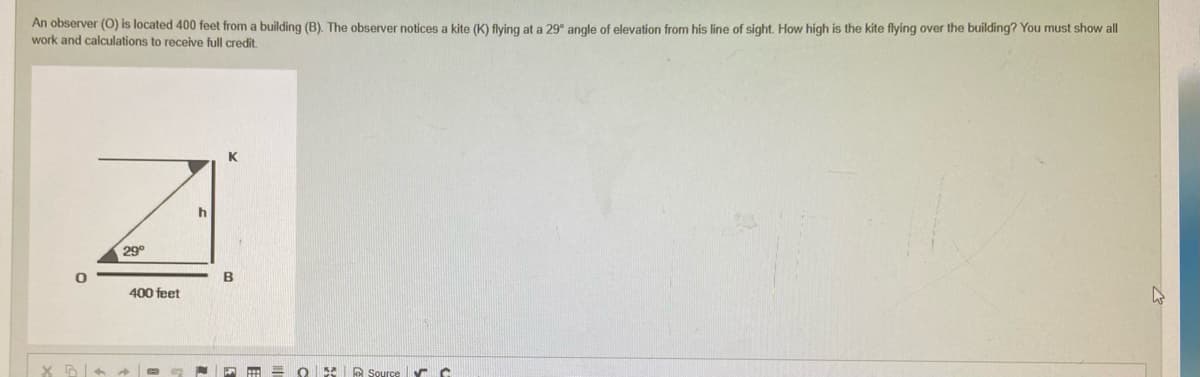 An observer (O) is located 400 feet from a building (B). The observer notices a kite (K) flying at a 29° angle of elevation from his line of sight. How high is the kite flying over the building? You must show all
work and calculations to receive full credit.
K
D
Source ✓ C
0
X3+
29°
400 feet
h
B
=