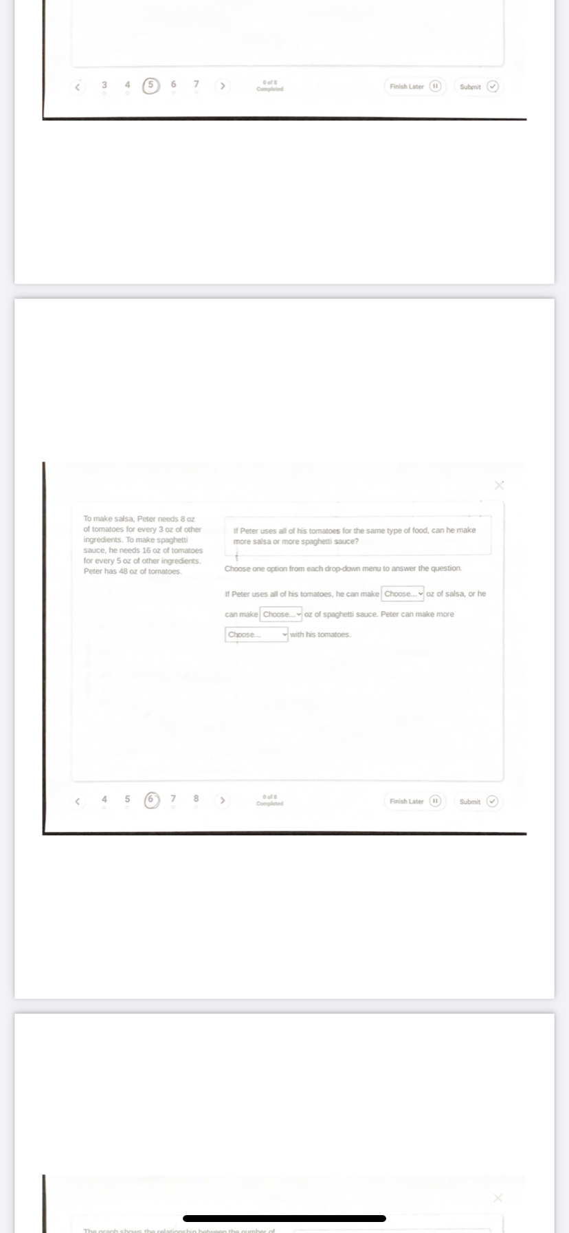 3
4
6
Oof
Finish Later (
Submit v
Completed
To make salsa, Peter needs 8 oz
of tomatoes for every 3 oz of other
ingredients. To make spaghetti
If Peter uses all of his tomatoes for the same type of food, can he make
more salsa or more spaghetti sauce?
sauce, he needs 16 oz of tomatoes
for every 5 oz of other ingredients.
Peter has 48 oz of tomatoes.
Choose one option from each drop-down menu to answer the question.
If Peter uses all of his tomatoes, he can make Choose. oz of salsa, or he
can make Choose. oz of spaghetti sauce. Peter can make more
Choose.
with his tomatoes.
8
>
Oof
Completed
Finish Later ()
Submit O
