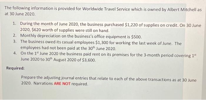 The following information is provided for Worldwide Travel Service which is owned by Albert Mitchell as
at 30 June 2020.
1. During the month of June 2020, the business purchased $1,220 of supplies on credit. On 30 June
2020, $620 worth of supplies were still on hand.
2. Monthly depreciation on the business's office equipment is $500.
3. The business owed its casual employees $1,300 for working the last week of June. The
employees had not been paid at the 30th June 2020.
4.
On the 1st June 2020 the business paid rent on its premises for the 3-month period covering 1st
June 2020 to 30th August 2020 of $3,600.
Required:
Prepare the adjusting journal entries that relate to each of the above transactions as at 30 June
2020. Narrations ARE NOT required.