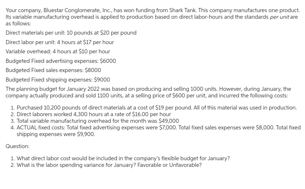 Your company, Bluestar Conglomerate, Inc., has won funding from Shark Tank. This company manufactures one product.
Its variable manufacturing overhead is applied to production based on direct labor-hours and the standards per unit are
as follows:
Direct materials per unit: 10 pounds at $20 per pound
Direct labor per unit: 4 hours at $17 per hour
Variable overhead: 4 hours at $10 per hour
Budgeted Fixed advertising expenses: $6000
Budgeted Fixed sales expenses: $8000
Budgeted Fixed shipping expenses: $9000
The planning budget for January 2022 was based on producing and selling 1000 units. However, during January, the
company actually produced and sold 1100 units, at a selling price of $600 per unit, and incurred the following costs:
1. Purchased 10,200 pounds of direct materials at a cost of $19 per pound. All of this material was used in production.
2. Direct laborers worked 4,300 hours at a rate of $16.00 per hour
3. Total variable manufacturing overhead for the month was $49,000
4. ACTUAL fixed costs: Total fixed advertising expenses were $7,000. Total fixed sales expenses were $8,000. Total fixed
shipping expenses were $9,900.
Question:
1. What direct labor cost would be included in the company's flexible budget for January?
2. What is the labor spending variance for January? Favorable or Unfavorable?