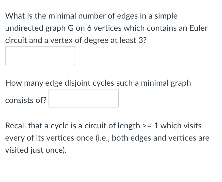 What is the minimal number of edges in a simple
undirected graph G on 6 vertices which contains an Euler
circuit and a vertex of degree at least 3?
How many edge disjoint cycles such a minimal graph
consists of?
Recall that a cycle is a circuit of length >= 1 which visits
every of its vertices once (i.e., both edges and vertices are
visited just once).