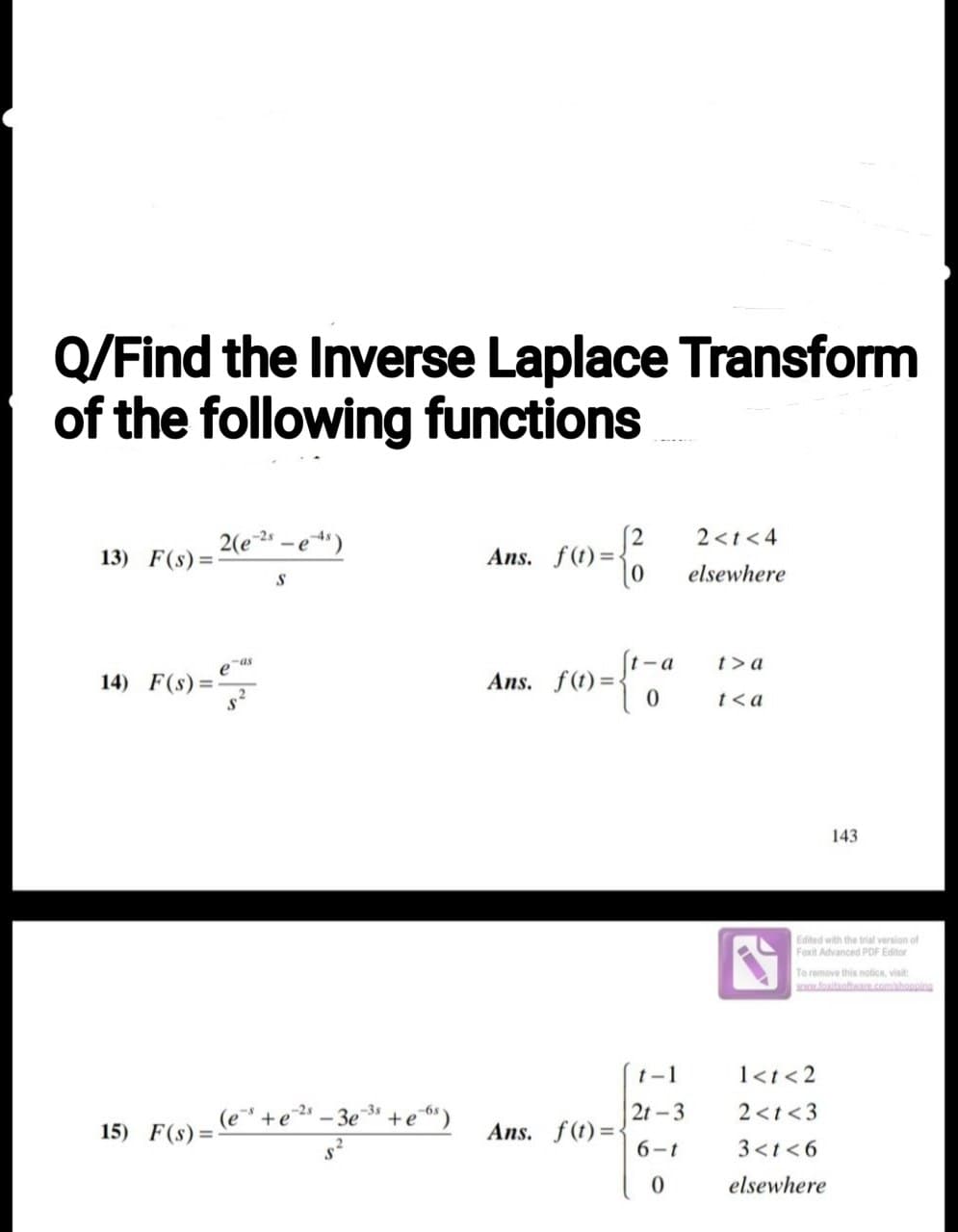 Q/Find the Inverse Laplace Transform
of the following functions
13) F(s) =
14) F(s)=
=
15) F(s) =
2(e-2s
-as
S
-2s
(e²" + e¹³ - 3e"
+e6s)
10 = to
Ans. f(t)=-
s={17
0
Ans. f(t)=-
Ans. f(t)=-
-a
t-1
2t-3
6-1
0
2<t<4
elsewhere
t> a
t<a
Edited with the trial version of
Foxit Advanced PDF Editor
143.
To remove this notice, visit:
www.foxitsoftware.com/shopping
1<t <2
2<t <3
3<t<6
elsewhere