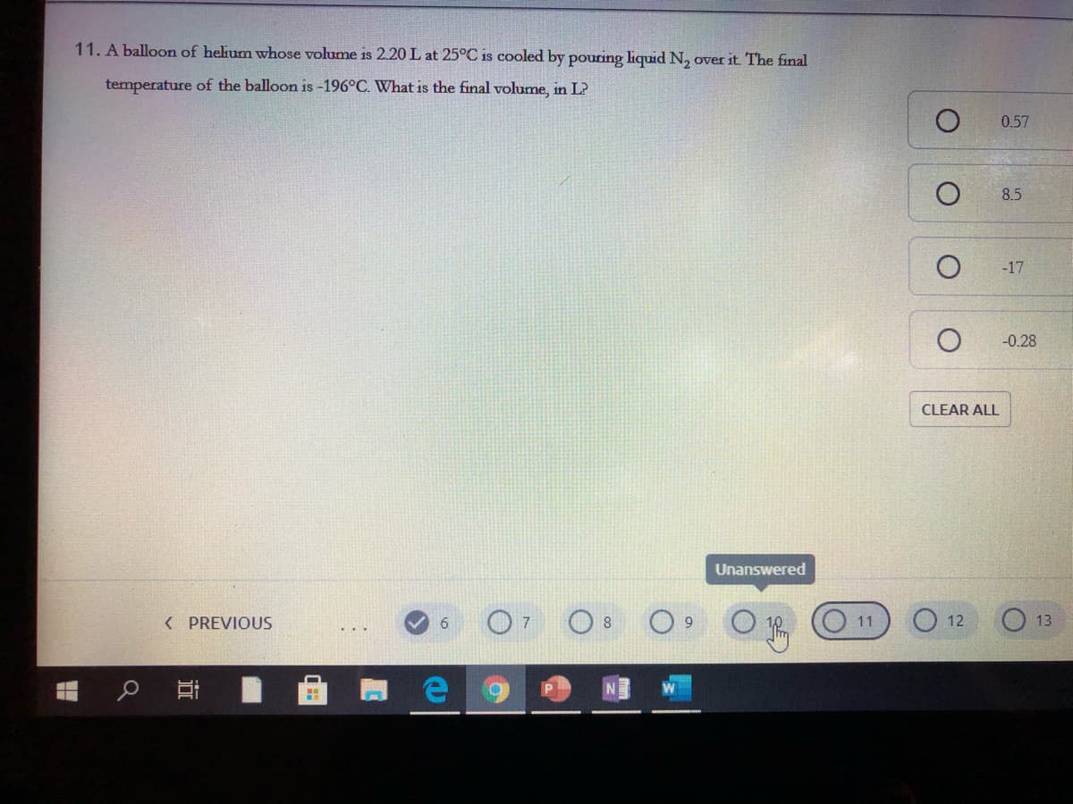 11. A balloon of helium whose volume is 2.20 L at 25°C is cooled by pouring liquid N, over it. The final
temperature of the balloon is -196°C. What is the final volume, in L?
0.57
8.5
-17
-0.28
CLEAR ALL
Unanswered
( PREVIOUS
O 8
11
12
13
近
